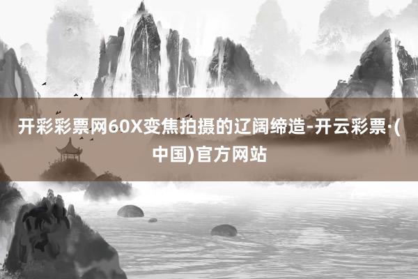 开彩彩票网60X变焦拍摄的辽阔缔造-开云彩票·(中国)官方网站