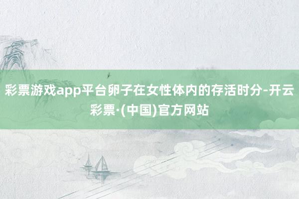 彩票游戏app平台卵子在女性体内的存活时分-开云彩票·(中国)官方网站