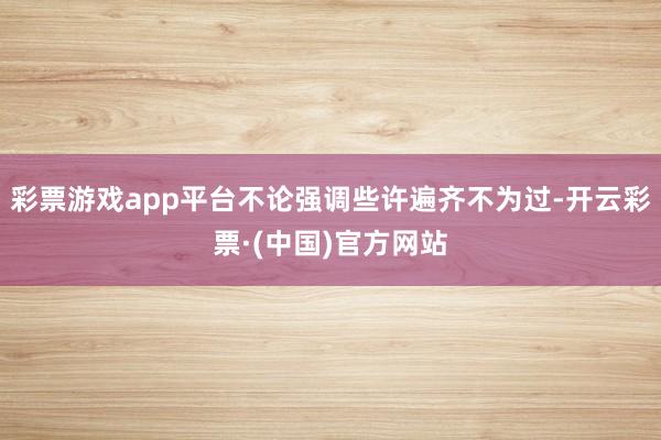 彩票游戏app平台不论强调些许遍齐不为过-开云彩票·(中国)官方网站