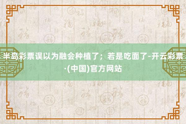 半岛彩票误以为融会种植了；若是吃面了-开云彩票·(中国)官方网站