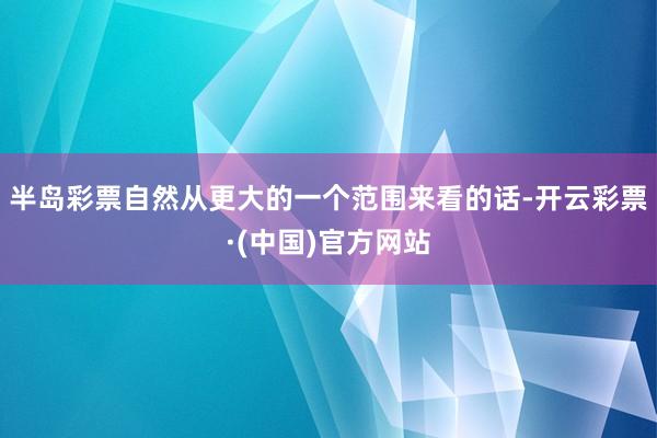 半岛彩票自然从更大的一个范围来看的话-开云彩票·(中国)官方网站