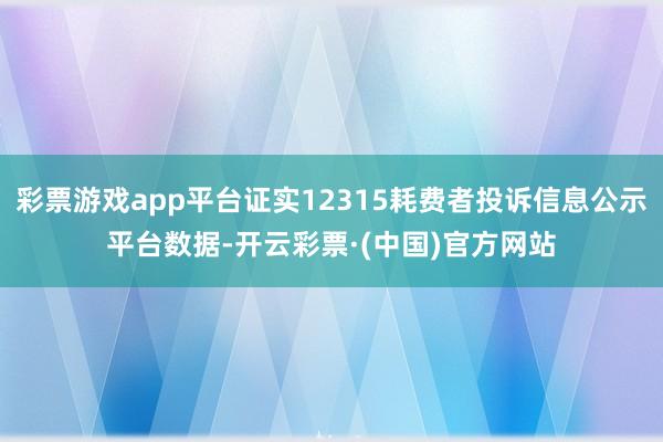彩票游戏app平台证实12315耗费者投诉信息公示平台数据-开云彩票·(中国)官方网站