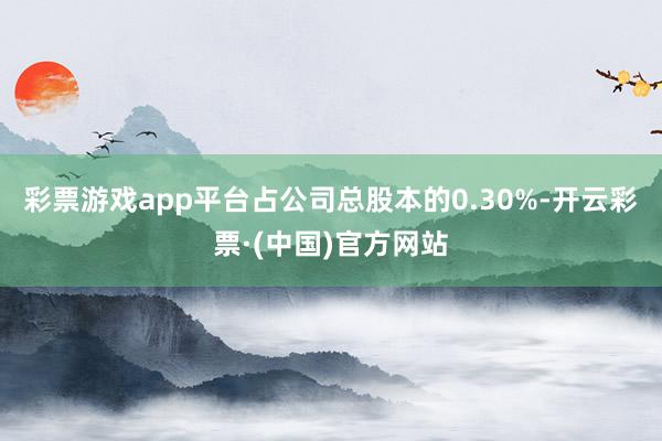 彩票游戏app平台占公司总股本的0.30%-开云彩票·(中国)官方网站