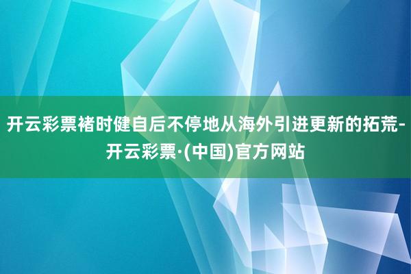 开云彩票褚时健自后不停地从海外引进更新的拓荒-开云彩票·(中国)官方网站
