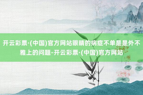 开云彩票·(中国)官方网站眼睛的病症不单是是外不雅上的问题-开云彩票·(中国)官方网站