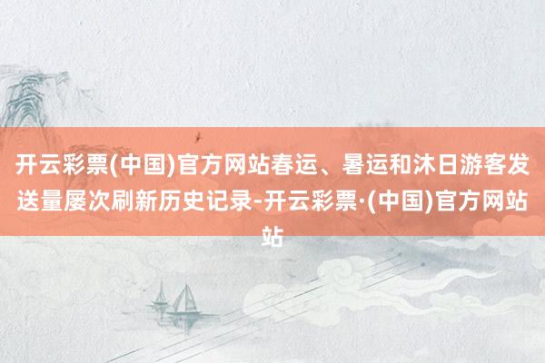 开云彩票(中国)官方网站春运、暑运和沐日游客发送量屡次刷新历史记录-开云彩票·(中国)官方网站