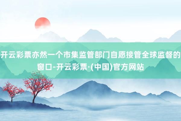 开云彩票亦然一个市集监管部门自愿接管全球监督的窗口-开云彩票·(中国)官方网站