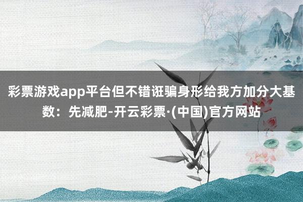 彩票游戏app平台但不错诳骗身形给我方加分大基数：先减肥-开云彩票·(中国)官方网站
