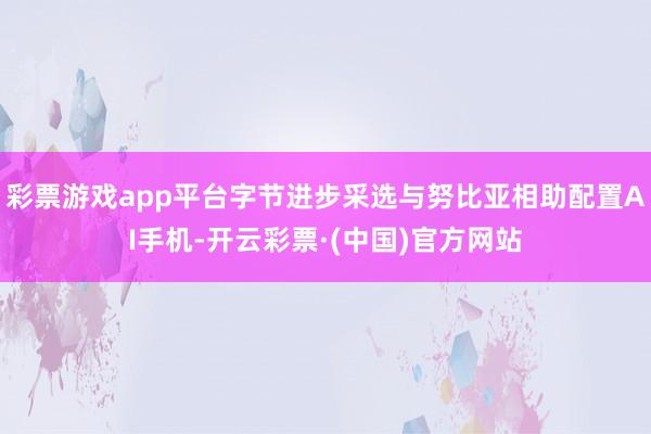 彩票游戏app平台字节进步采选与努比亚相助配置AI手机-开云彩票·(中国)官方网站