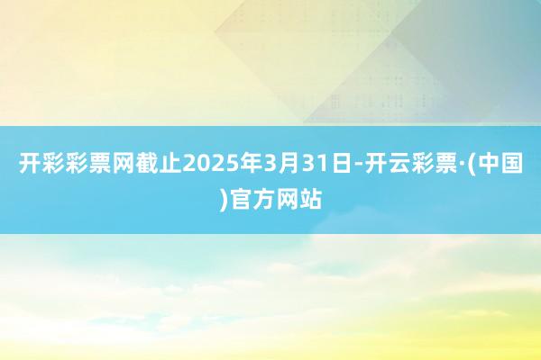 开彩彩票网截止2025年3月31日-开云彩票·(中国)官方网站