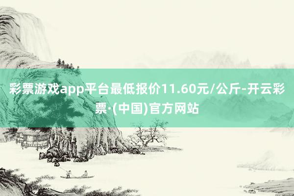 彩票游戏app平台最低报价11.60元/公斤-开云彩票·(中国)官方网站