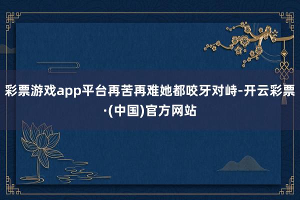 彩票游戏app平台再苦再难她都咬牙对峙-开云彩票·(中国)官方网站