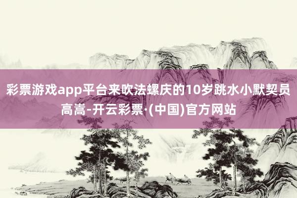 彩票游戏app平台来吹法螺庆的10岁跳水小默契员高嵩-开云彩票·(中国)官方网站