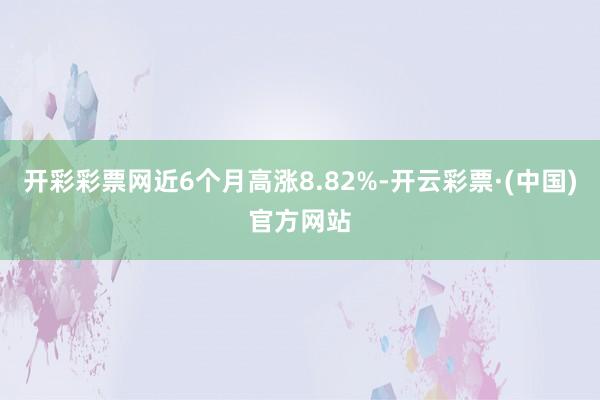 开彩彩票网近6个月高涨8.82%-开云彩票·(中国)官方网站