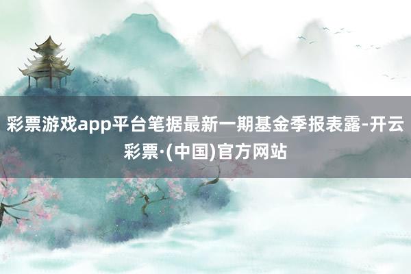 彩票游戏app平台笔据最新一期基金季报表露-开云彩票·(中国)官方网站
