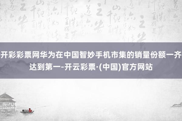 开彩彩票网华为在中国智妙手机市集的销量份额一齐达到第一-开云彩票·(中国)官方网站