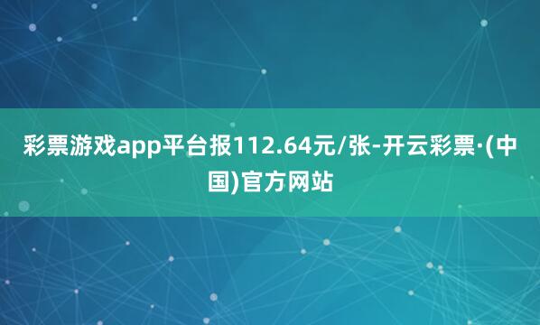 彩票游戏app平台报112.64元/张-开云彩票·(中国)官方网站