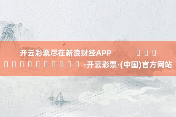 开云彩票尽在新浪财经APP            													-开云彩票·(中国)官方网站