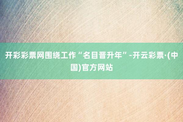 开彩彩票网围绕工作“名目晋升年”-开云彩票·(中国)官方网站