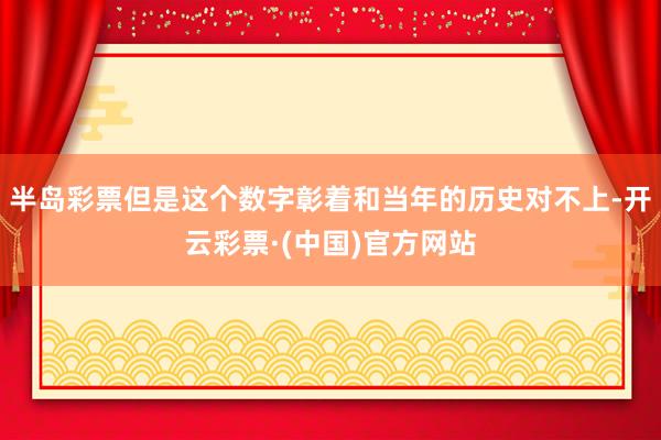 半岛彩票但是这个数字彰着和当年的历史对不上-开云彩票·(中国)官方网站