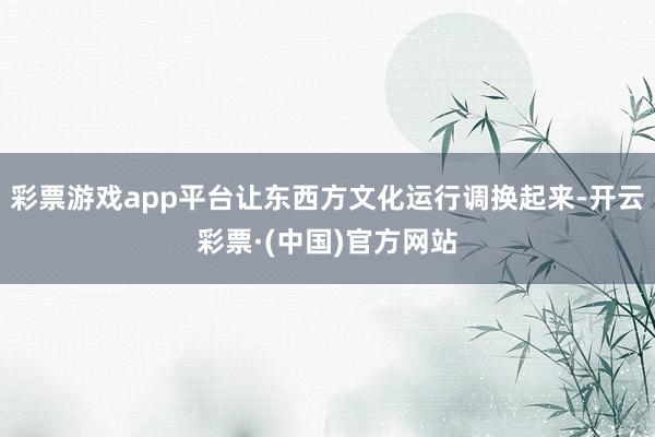 彩票游戏app平台让东西方文化运行调换起来-开云彩票·(中国)官方网站