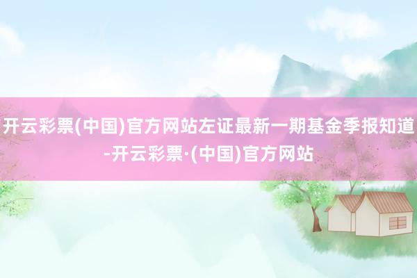 开云彩票(中国)官方网站左证最新一期基金季报知道-开云彩票·(中国)官方网站