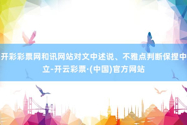 开彩彩票网和讯网站对文中述说、不雅点判断保捏中立-开云彩票·(中国)官方网站