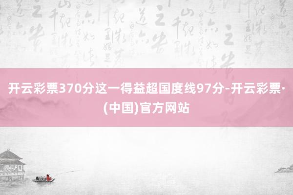 开云彩票370分这一得益超国度线97分-开云彩票·(中国)官方网站