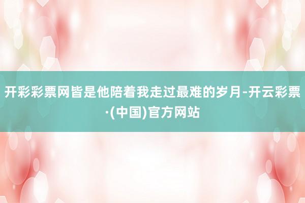 开彩彩票网皆是他陪着我走过最难的岁月-开云彩票·(中国)官方网站