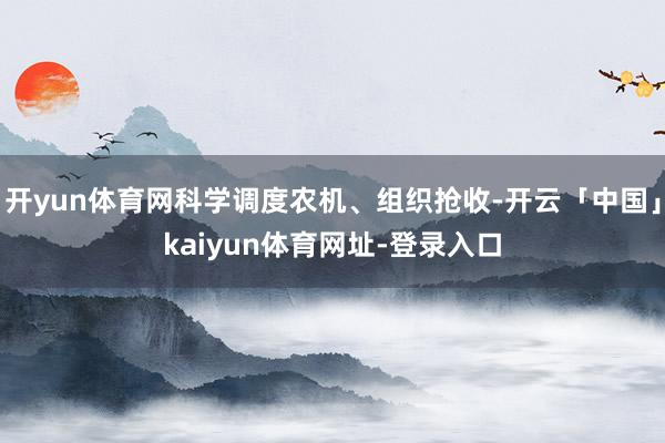 开yun体育网科学调度农机、组织抢收-开云「中国」kaiyun体育网址-登录入口