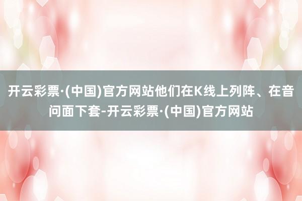 开云彩票·(中国)官方网站他们在K线上列阵、在音问面下套-开云彩票·(中国)官方网站