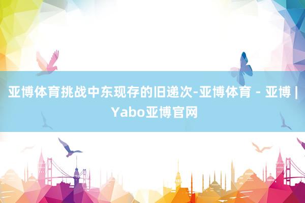 亚博体育挑战中东现存的旧递次-亚博体育 - 亚博 | Yabo亚博官网