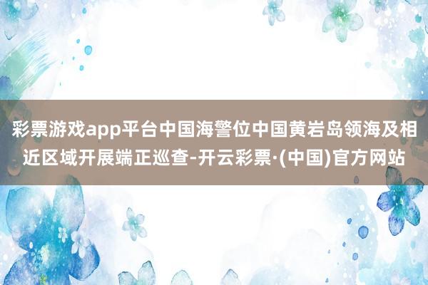 彩票游戏app平台中国海警位中国黄岩岛领海及相近区域开展端正巡查-开云彩票·(中国)官方网站