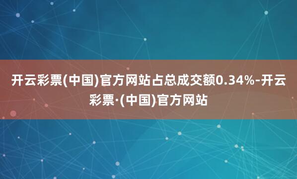 开云彩票(中国)官方网站占总成交额0.34%-开云彩票·(中国)官方网站