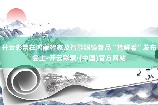 开云彩票在鸿蒙智家及智能眼镜新品“抢鲜看”发布会上-开云彩票·(中国)官方网站