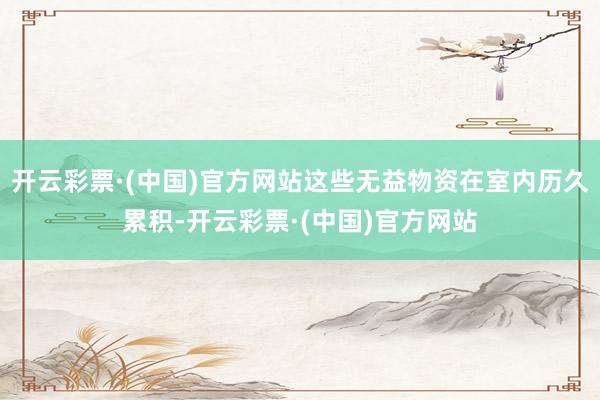 开云彩票·(中国)官方网站这些无益物资在室内历久累积-开云彩票·(中国)官方网站