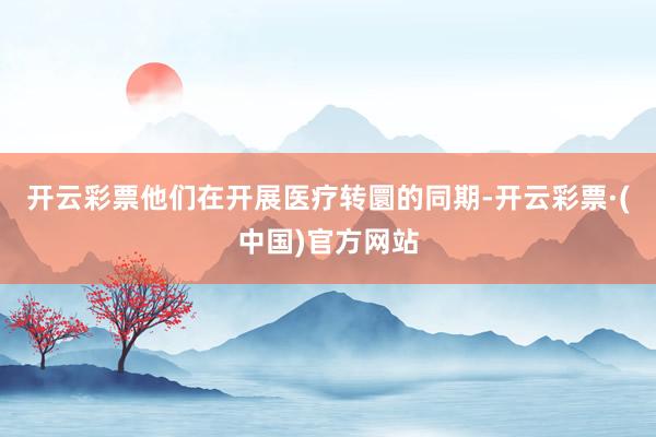 开云彩票他们在开展医疗转圜的同期-开云彩票·(中国)官方网站