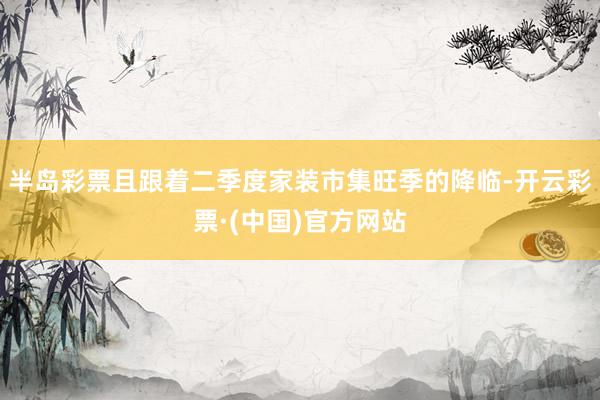 半岛彩票且跟着二季度家装市集旺季的降临-开云彩票·(中国)官方网站