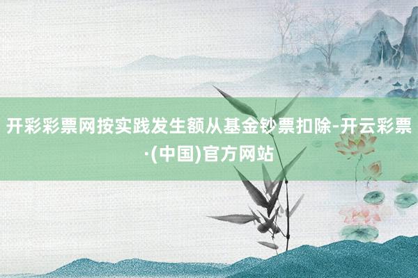 开彩彩票网按实践发生额从基金钞票扣除-开云彩票·(中国)官方网站