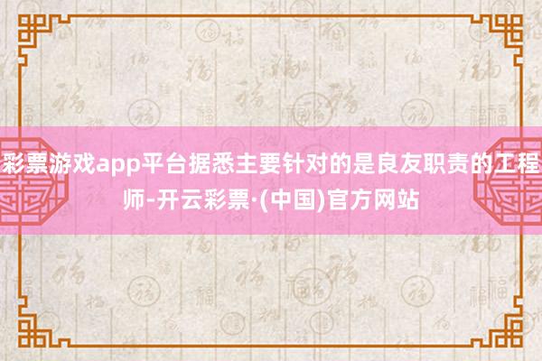 彩票游戏app平台据悉主要针对的是良友职责的工程师-开云彩票·(中国)官方网站