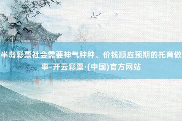 半岛彩票社会需要神气种种、价钱顺应预期的托育做事-开云彩票·(中国)官方网站