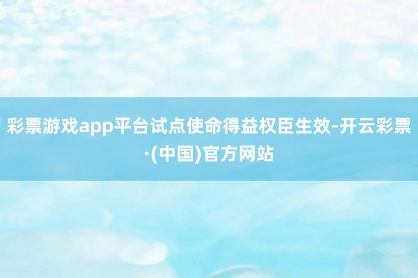 彩票游戏app平台试点使命得益权臣生效-开云彩票·(中国)官方网站