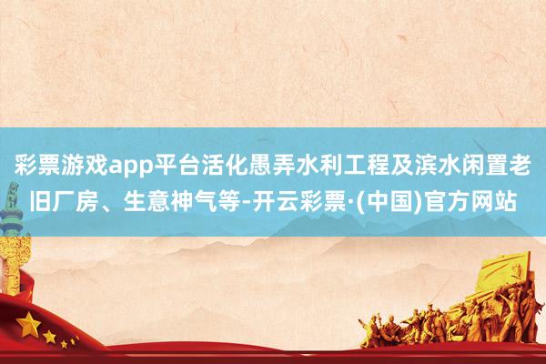 彩票游戏app平台活化愚弄水利工程及滨水闲置老旧厂房、生意神气等-开云彩票·(中国)官方网站