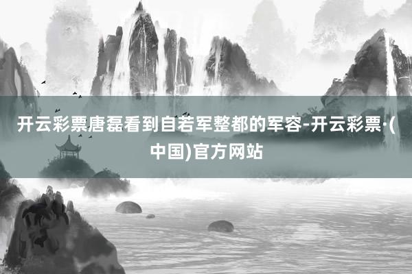 开云彩票唐磊看到自若军整都的军容-开云彩票·(中国)官方网站