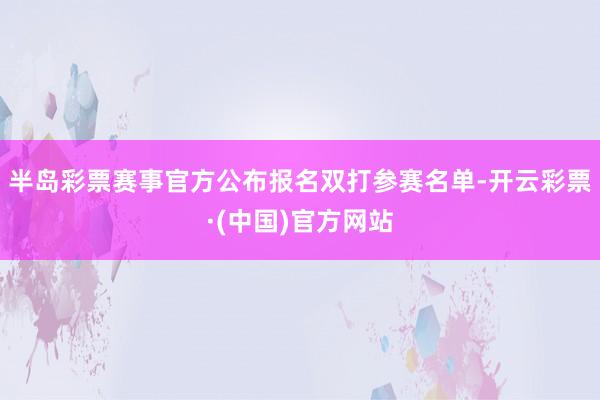 半岛彩票赛事官方公布报名双打参赛名单-开云彩票·(中国)官方网站