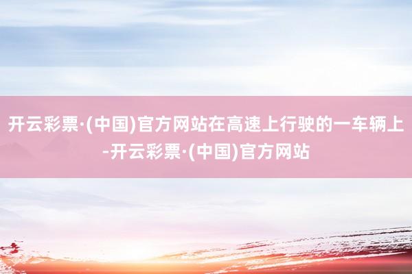 开云彩票·(中国)官方网站在高速上行驶的一车辆上-开云彩票·(中国)官方网站