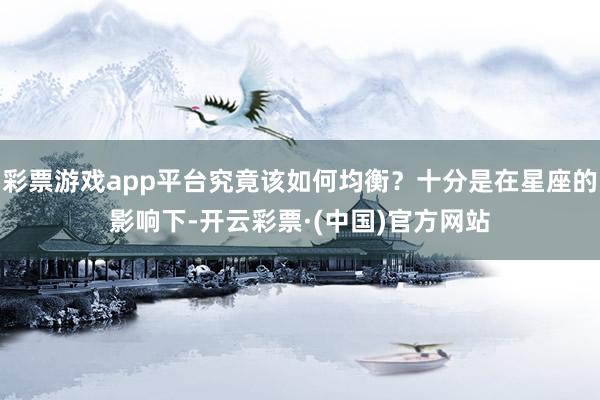 彩票游戏app平台究竟该如何均衡？十分是在星座的影响下-开云彩票·(中国)官方网站