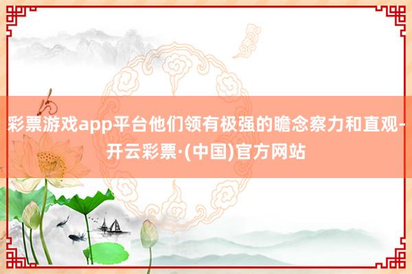 彩票游戏app平台他们领有极强的瞻念察力和直观-开云彩票·(中国)官方网站