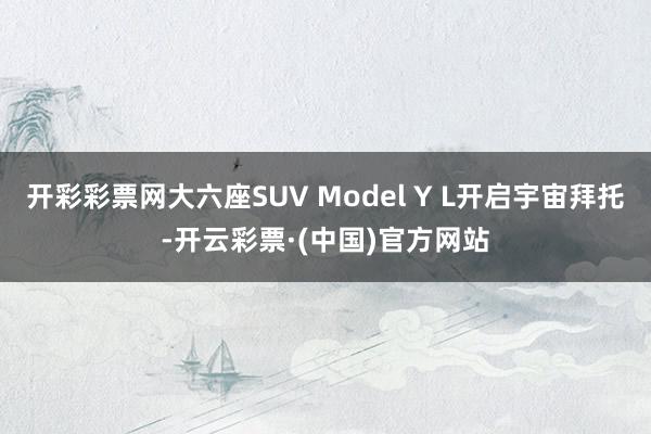 开彩彩票网大六座SUV Model Y L开启宇宙拜托-开云彩票·(中国)官方网站