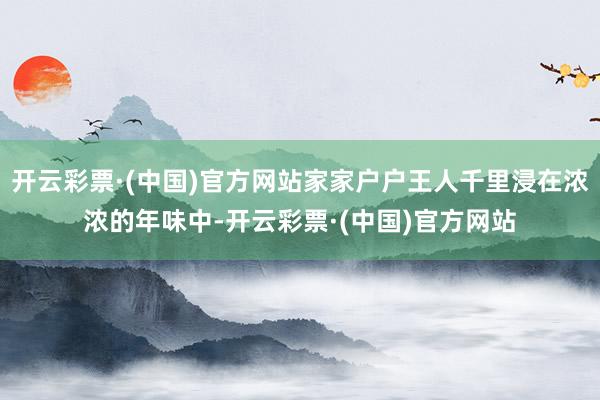 开云彩票·(中国)官方网站家家户户王人千里浸在浓浓的年味中-开云彩票·(中国)官方网站